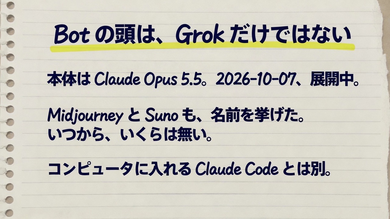 ノートに、Bot の頭は、Grok だけではない、と書いてある。本体は Claude Opus 5.5。2026-10-07、展開中。Midjourney と Suno も、名前を挙げた。いつから、いくらは無い。コンピュータに入れる Claude Code とは別