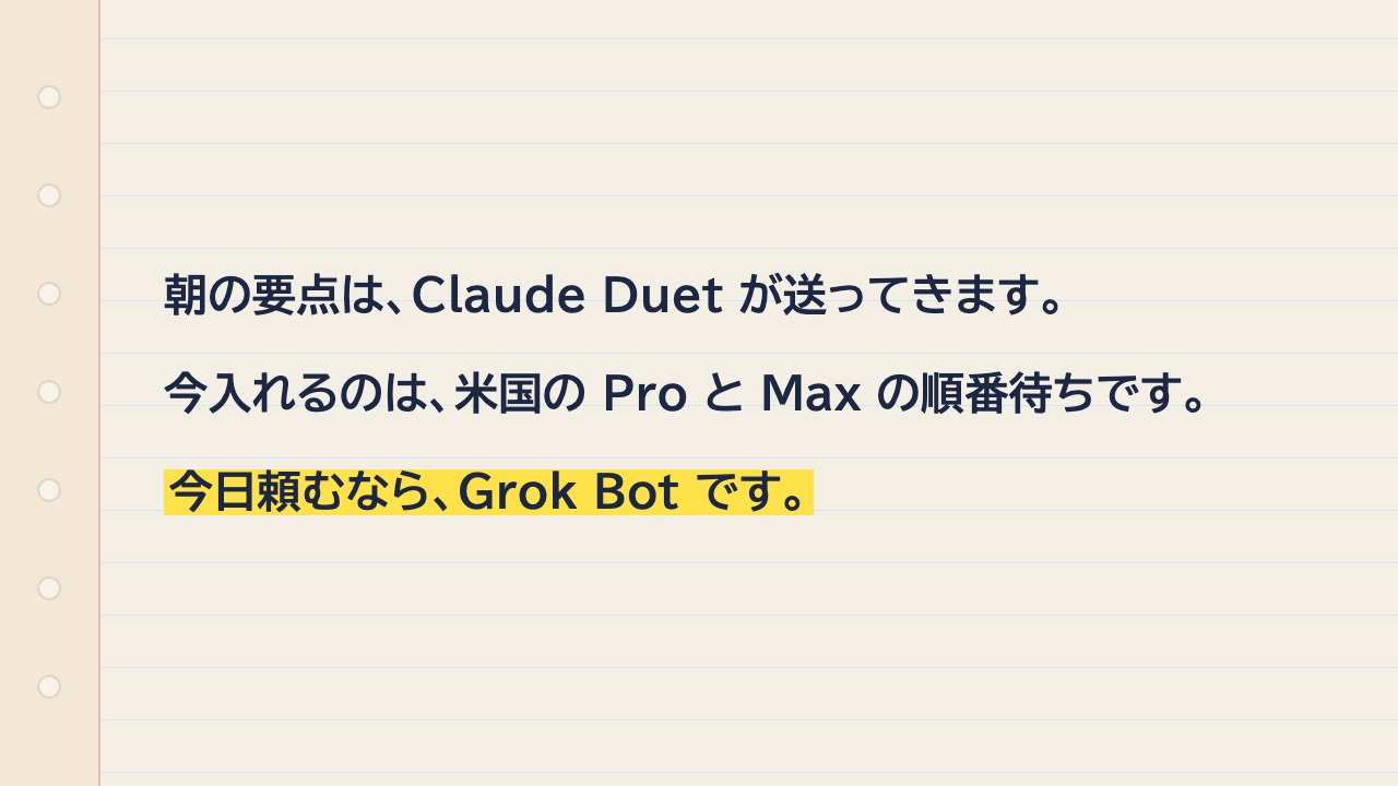 ノートに、朝の要点は Claude Duet が送ってくる、とある。今入れるのは米国の Pro と Max の順番待ち。今日頼むなら Grok Bot